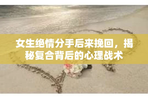 女生绝情分手后来挽回，揭秘复合背后的心理战术