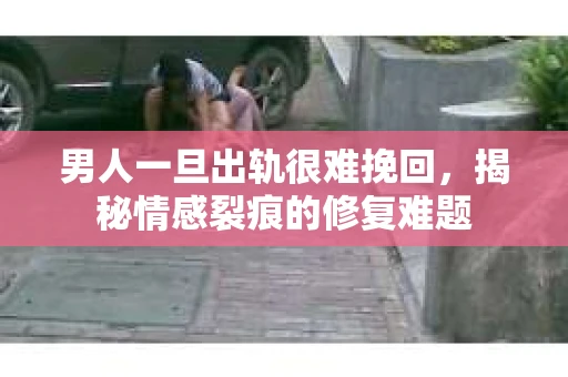 男人一旦出轨很难挽回，揭秘情感裂痕的修复难题