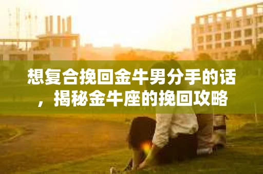 想复合挽回金牛男分手的话,揭秘金牛座的挽回攻略 想复合挽回金牛男分手的话,揭秘金牛座的挽回攻略