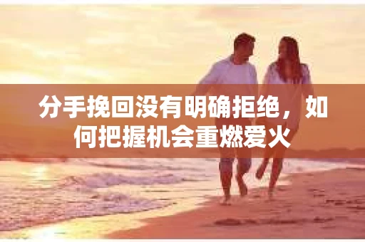 分手挽回没有明确拒绝，如何把握机会重燃爱火