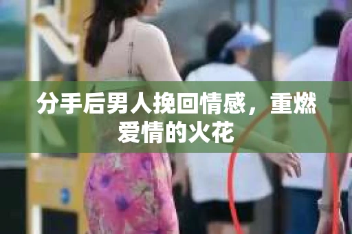 分手后男人挽回情感，重燃爱情的火花