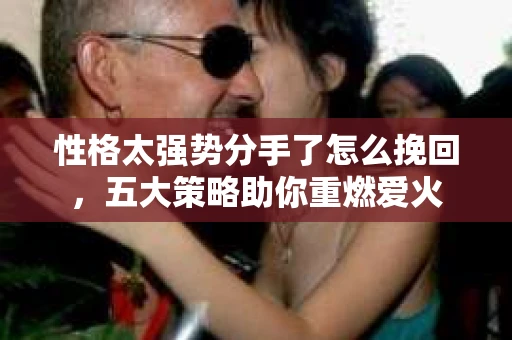 性格太强势分手了怎么挽回，五大策略助你重燃爱火
