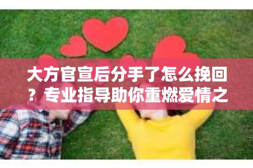大方官宣后分手了怎么挽回？专业指导助你重燃爱情之火