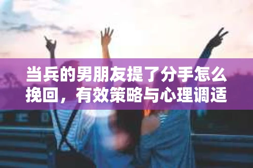 当兵的男朋友提了分手怎么挽回，有效策略与心理调适
