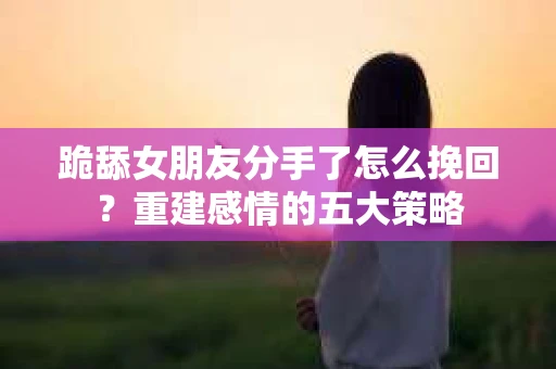 跪舔女朋友分手了怎么挽回？重建感情的五大策略