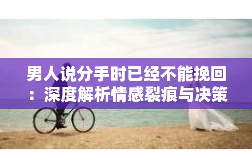 男人说分手时已经不能挽回：深度解析情感裂痕与决策背后的原因