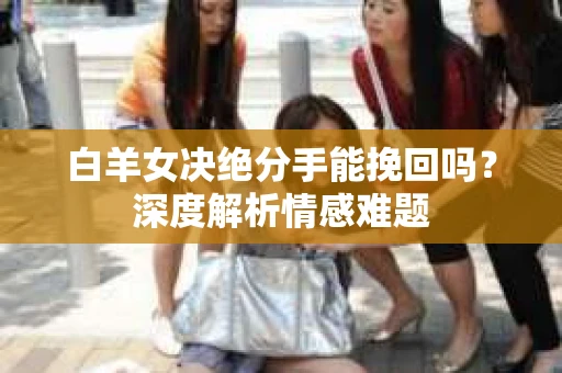 白羊女决绝分手能挽回吗？深度解析情感难题