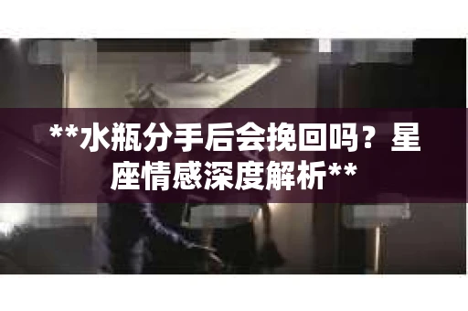 **水瓶分手后会挽回吗？星座情感深度解析**