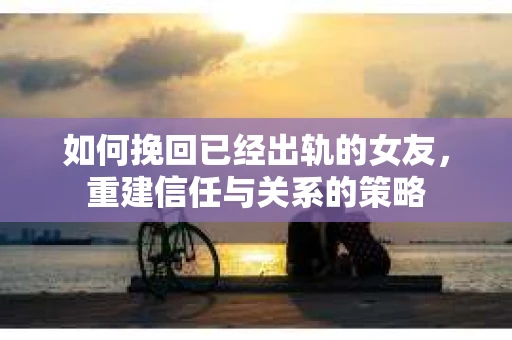 如何挽回已经出轨的女友，重建信任与关系的策略