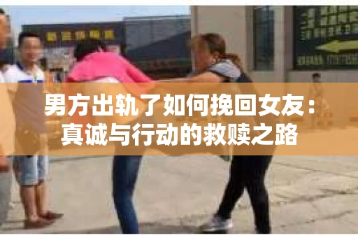 男方出轨了如何挽回女友：真诚与行动的救赎之路