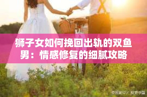 狮子女如何挽回出轨的双鱼男：情感修复的细腻攻略