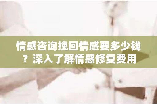 情感咨询挽回情感要多少钱？深入了解情感修复费用