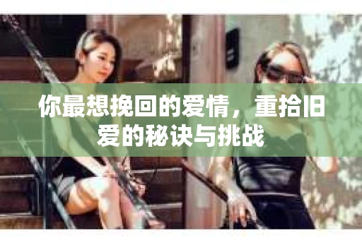 你最想挽回的爱情,重拾旧爱的秘诀与挑战 你最想挽回的爱情,重拾旧爱的秘诀与挑战