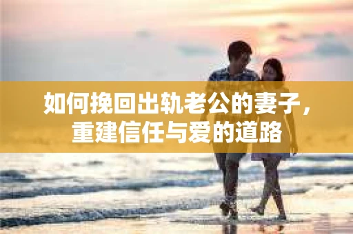如何挽回出轨老公的妻子，重建信任与爱的道路