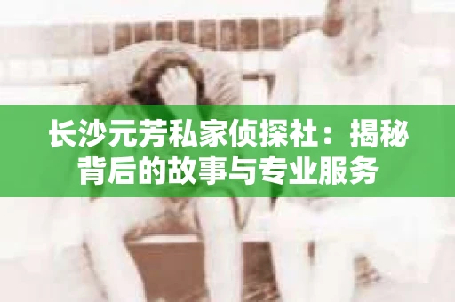 长沙元芳私家侦探社：揭秘背后的故事与专业服务