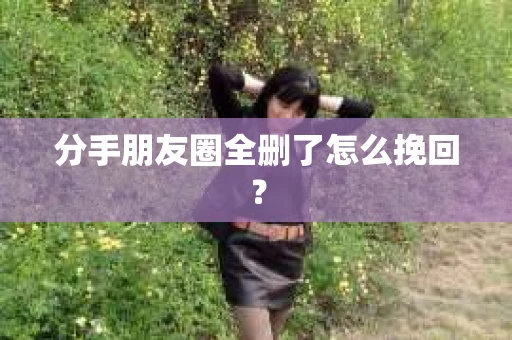 分手朋友圈全删了怎么挽回? 分手朋友圈全删了怎么挽回?