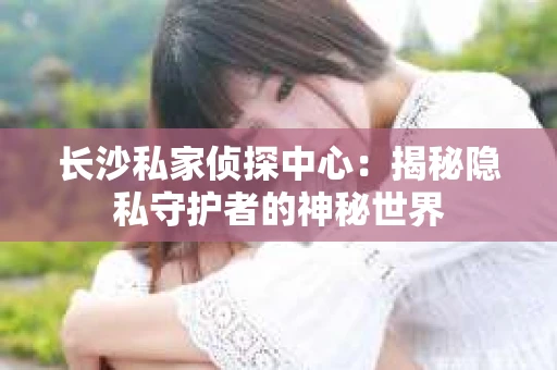 长沙私家侦探中心：揭秘隐私守护者的神秘世界