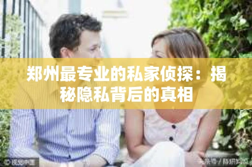 郑州最专业的私家侦探：揭秘隐私背后的真相