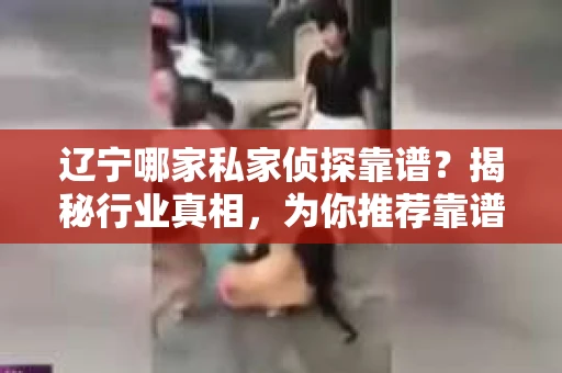 辽宁哪家私家侦探靠谱？揭秘行业真相，为你推荐靠谱侦探！