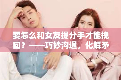 要怎么和女友提分手才能挽回？——巧妙沟通，化解矛盾