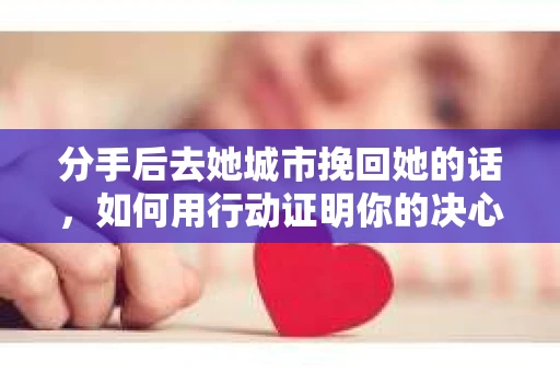 分手后去她城市挽回她的话，如何用行动证明你的决心与改变