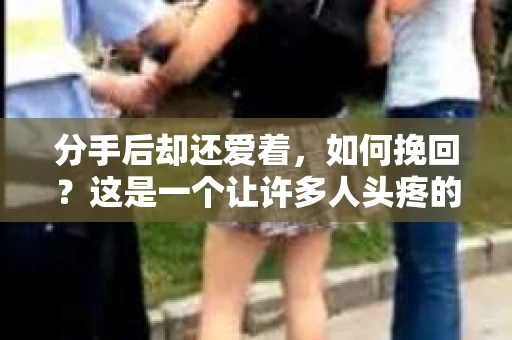 分手后却还爱着，如何挽回？这是一个让许多人头疼的问题。在爱情的世界里，感情的变化往往让人措手不及。当你意识到自己还深爱着对方，却又无法挽回时，不妨尝试以下方法