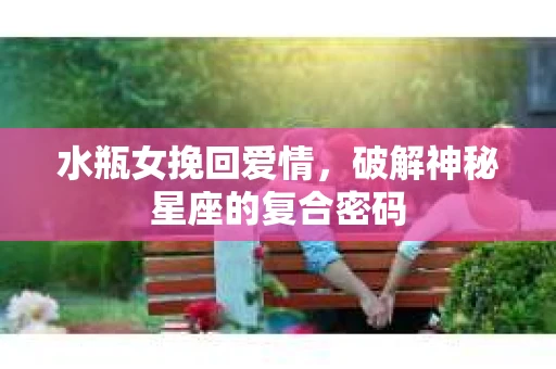 水瓶女挽回爱情，破解神秘星座的复合密码