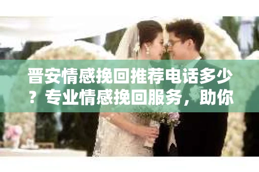 晋安情感挽回推荐电话多少？专业情感挽回服务，助你重拾幸福