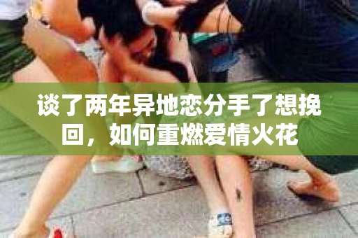 谈了两年异地恋分手了想挽回，如何重燃爱情火花