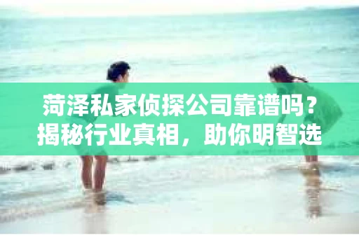 菏泽私家侦探公司靠谱吗？揭秘行业真相，助你明智选择
